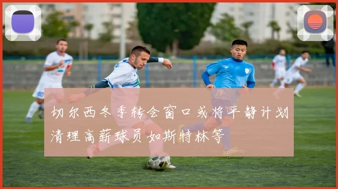 切尔西冬季转会窗口或将平静计划清理高薪球员如斯特林等
