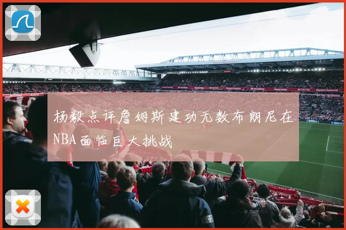杨毅点评詹姆斯建功无数布朗尼在NBA面临巨大挑战