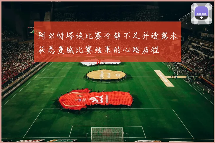 阿尔特塔谈比赛冷静不足并透露未获悉曼城比赛结果的心路历程