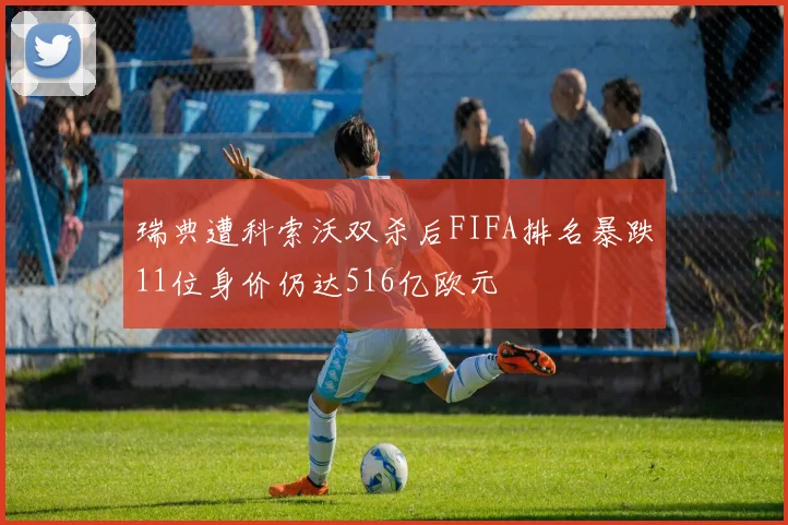 瑞典遭科索沃双杀后FIFA排名暴跌11位身价仍达516亿欧元