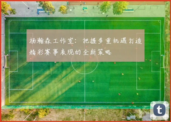 杨瀚森工作室：把握多重机遇打造精彩赛事表现的全新策略