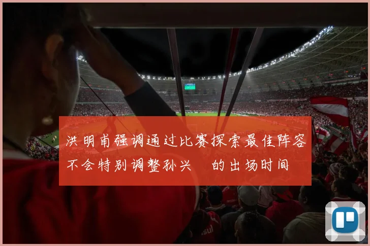 洪明甫强调通过比赛探索最佳阵容不会特别调整孙兴慜的出场时间