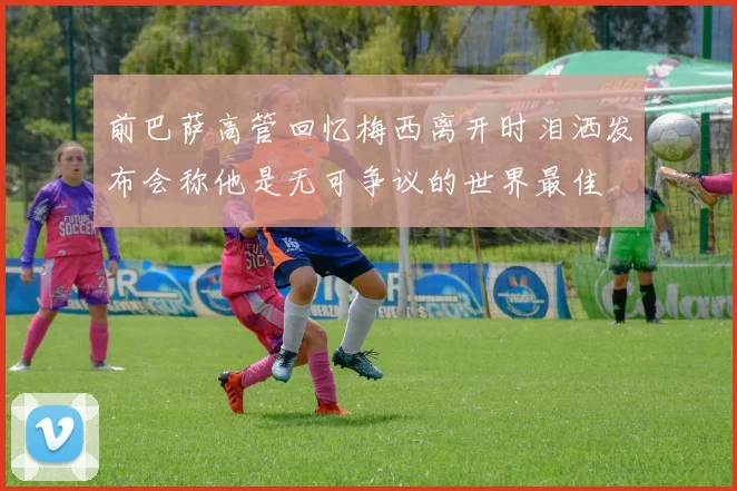 前巴萨高管回忆梅西离开时泪洒发布会称他是无可争议的世界最佳