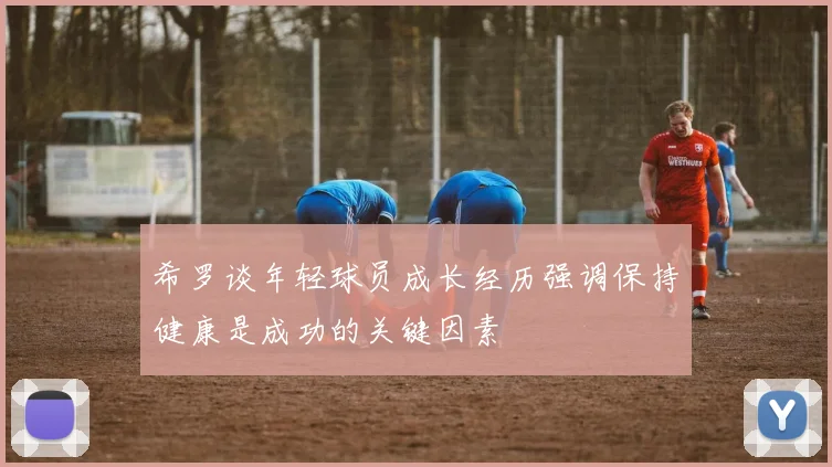 希罗谈年轻球员成长经历强调保持健康是成功的关键因素