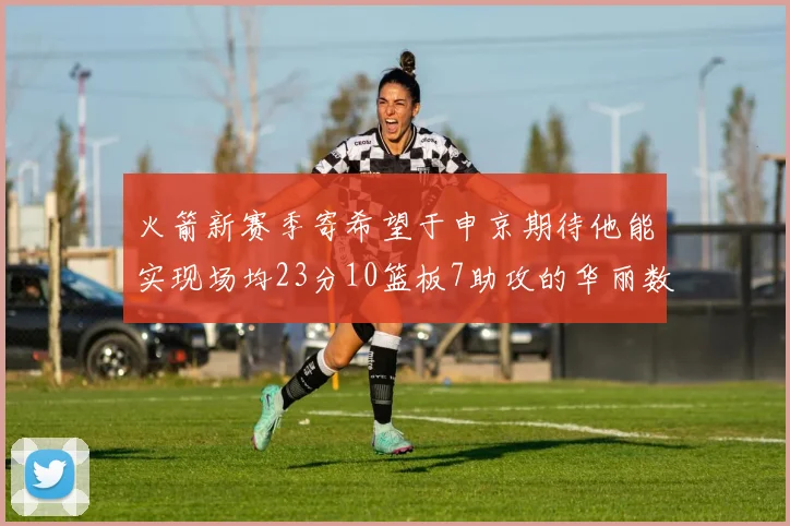 火箭新赛季寄希望于申京期待他能实现场均23分10篮板7助攻的华丽数据