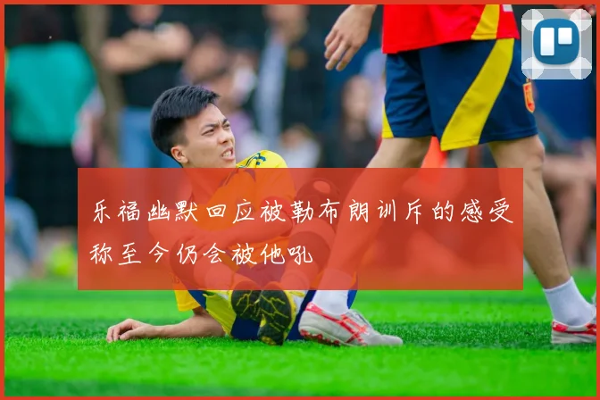 乐福幽默回应被勒布朗训斥的感受称至今仍会被他吼