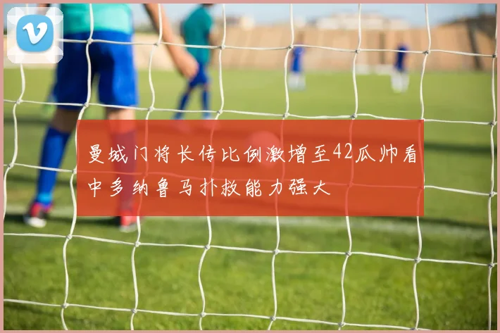 曼城门将长传比例激增至42瓜帅看中多纳鲁马扑救能力强大