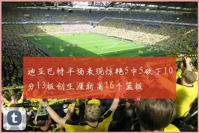 迪亚巴特半场表现惊艳5中5砍下10分13板创生涯新高16个篮板