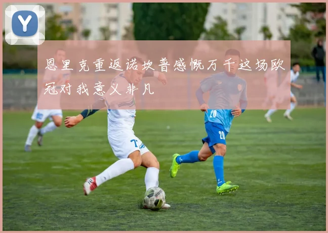 恩里克重返诺坎普感慨万千这场欧冠对我意义非凡