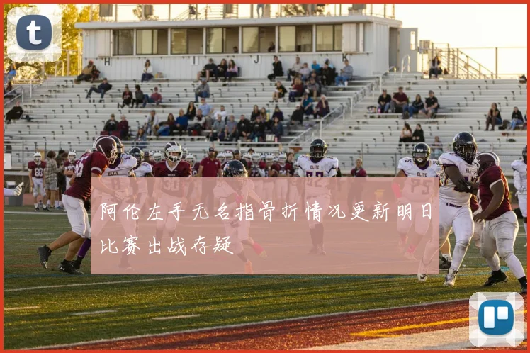 阿伦左手无名指骨折情况更新明日比赛出战存疑