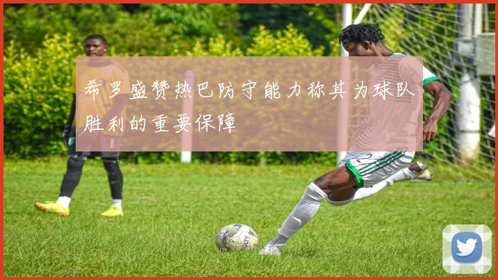希罗盛赞热巴防守能力称其为球队胜利的重要保障