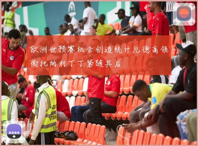 欧洲世预赛机会创造统计厄德高领衔托纳利丁丁紧随其后