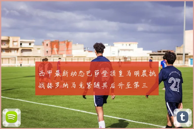 西甲最新动态巴萨登顶皇马明晨挑战赫罗纳马竞紧随其后升至第三
