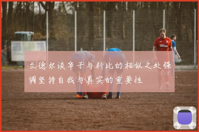 兰德尔谈华子与科比的相似之处强调坚持自我与真实的重要性