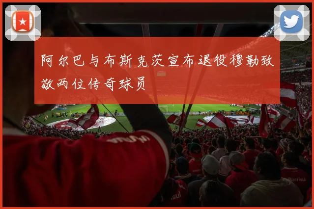 阿尔巴与布斯克茨宣布退役穆勒致敬两位传奇球员