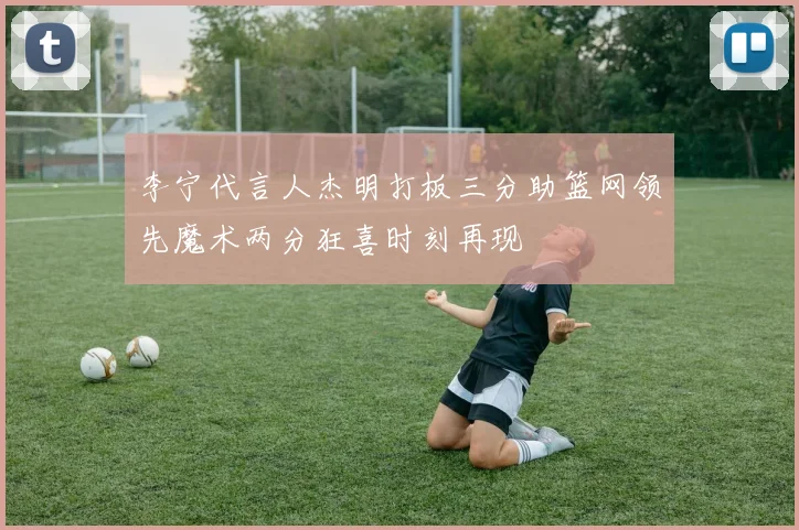 李宁代言人杰明打板三分助篮网领先魔术两分狂喜时刻再现