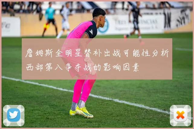 詹姆斯全明星替补出战可能性分析西部第八争夺战的影响因素