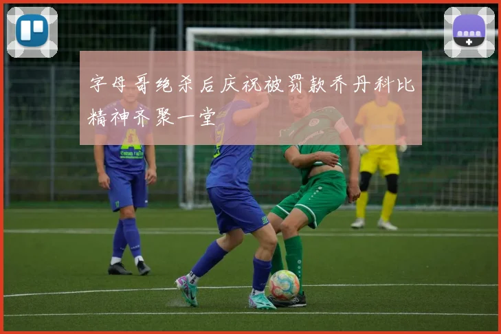 字母哥绝杀后庆祝被罚款乔丹科比精神齐聚一堂