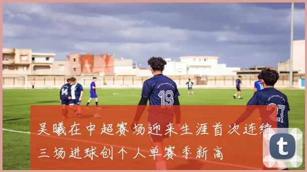 吴曦在中超赛场迎来生涯首次连续三场进球创个人单赛季新高