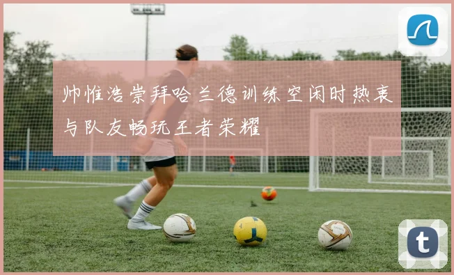 帅惟浩崇拜哈兰德训练空闲时热衷与队友畅玩王者荣耀