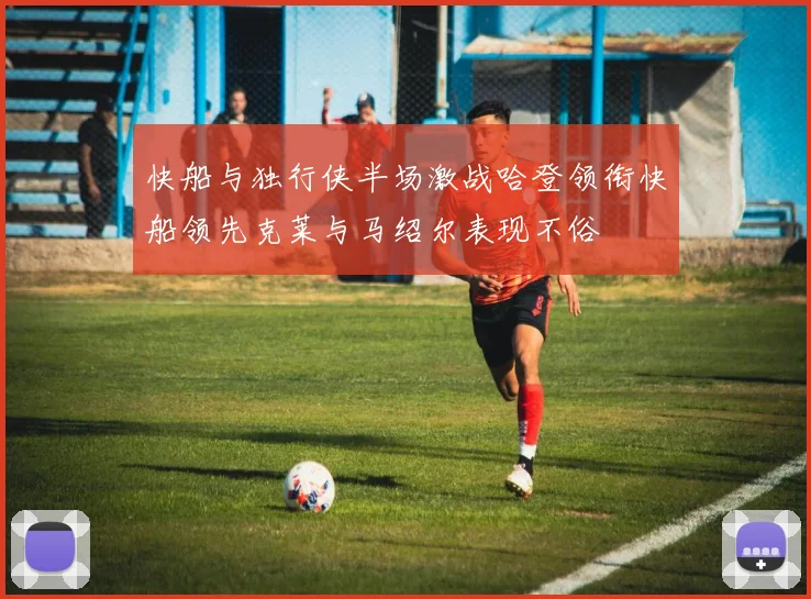 快船与独行侠半场激战哈登领衔快船领先克莱与马绍尔表现不俗