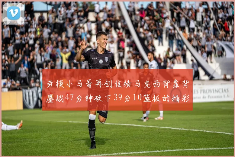 劳模小马哥再创佳绩马克西背靠背鏖战47分钟砍下39分10篮板的精彩表现