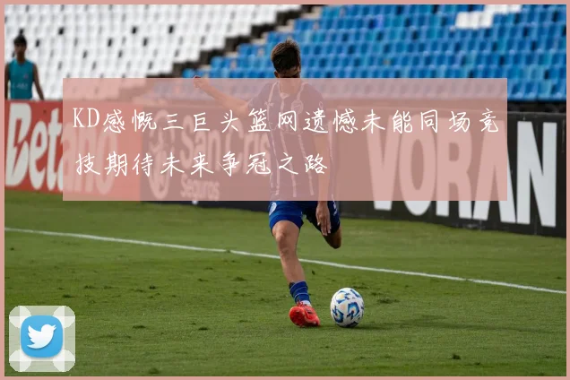 KD感慨三巨头篮网遗憾未能同场竞技期待未来争冠之路