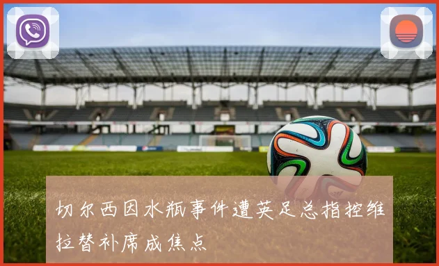 切尔西因水瓶事件遭英足总指控维拉替补席成焦点