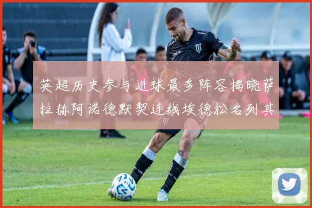 英超历史参与进球最多阵容揭晓萨拉赫阿诺德默契连线埃德松名列其中