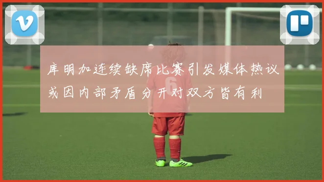 库明加连续缺席比赛引发媒体热议或因内部矛盾分开对双方皆有利